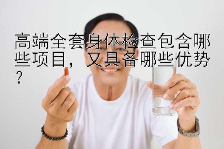 高端全套身体检查包含哪些项目，又具备哪些优势？