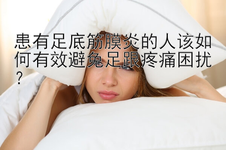 患有足底筋膜炎的人该如何有效避免足跟疼痛困扰？